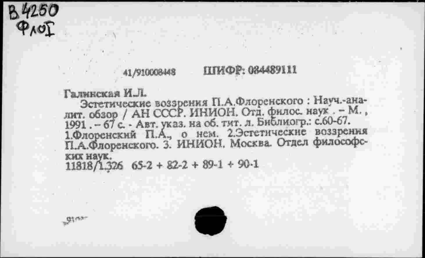 ﻿ФЛО1
41/910008448 ШИФР: 084489111
Галннская ИЛ.	_	,
Эстетические воззрения П.А.Флоренского : Науч.-ана-лит. обзор / АН СССР. ИНИОН. Отд. филос. наук . - М., 1991 - 67 с. - Авт. указ, на об. тит. л. Библиогр.: с.ои-о/. 1.Флорснский П.А., о нем. 2.Эстетическне воззрения П.А.Флоренского. 3. ИНИОН. Москва. Отдел философс-шДяб 65-2 + 82-2 + 89-1 + 90-1